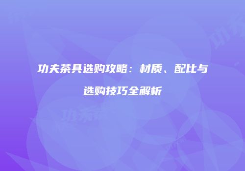 功夫茶具选购攻略：材质、配比与选购技巧全解析