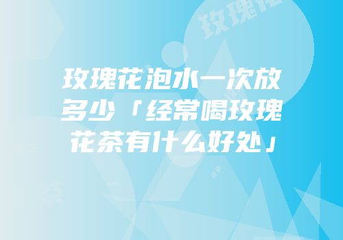 玫瑰花泡水一次放多少「经常喝玫瑰花茶有什么好处」