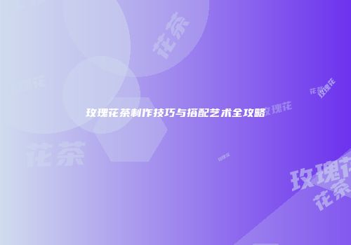 玫瑰花茶制作技巧与搭配艺术全攻略