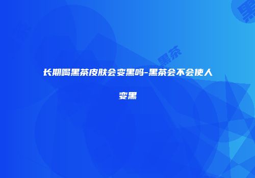 长期喝黑茶皮肤会变黑吗-黑茶会不会使人变黑