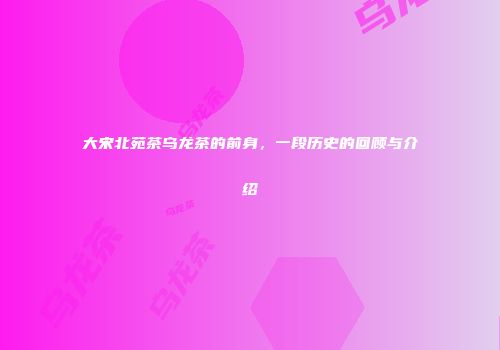 大宋北苑茶乌龙茶的前身，一段历史的回顾与介绍