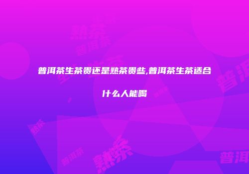 普洱茶生茶贵还是熟茶贵些,普洱茶生茶适合什么人能喝