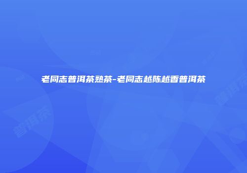 老同志普洱茶熟茶-老同志越陈越香普洱茶