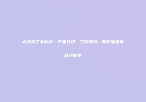 大益茶庄全解析：产品介绍、工作环境、购买渠道与品牌故事