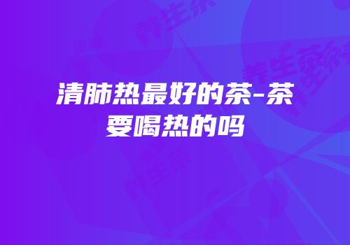 清肺热最好的茶-茶要喝热的吗