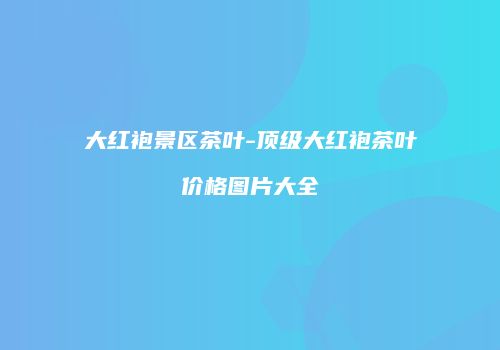 大红袍景区茶叶-顶级大红袍茶叶价格图片大全
