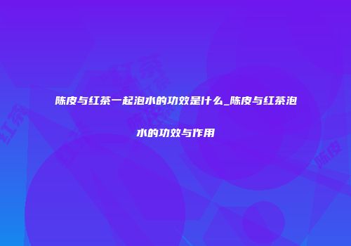 陈皮与红茶一起泡水的功效是什么_陈皮与红茶泡水的功效与作用