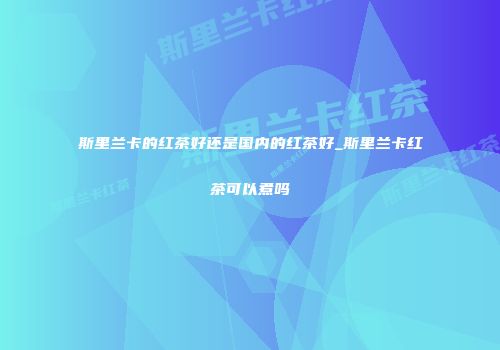斯里兰卡的红茶好还是国内的红茶好_斯里兰卡红茶可以煮吗