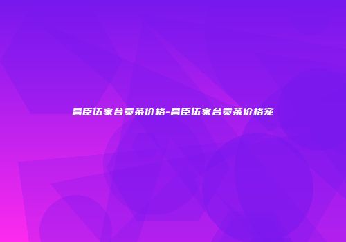 昌臣伍家台贡茶价格-昌臣伍家台贡茶价格宠