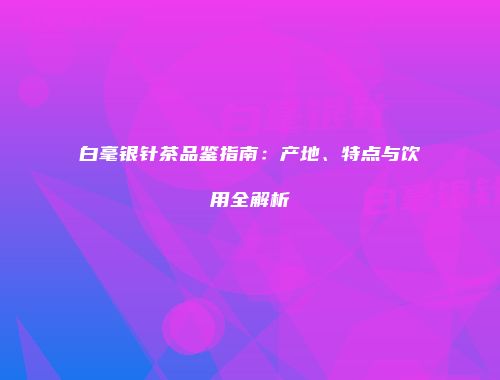 白毫银针茶品鉴指南：产地、特点与饮用全解析