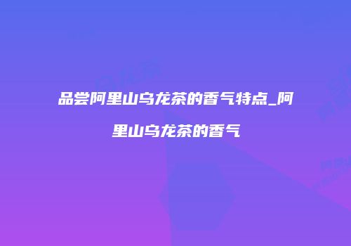 品尝阿里山乌龙茶的香气特点_阿里山乌龙茶的香气