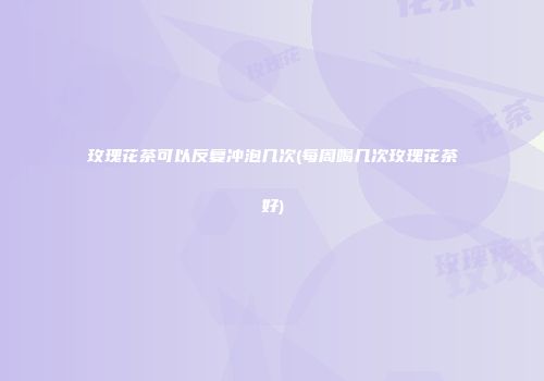 玫瑰花茶可以反复冲泡几次(每周喝几次玫瑰花茶好)