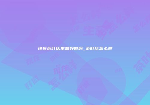 现在茶叶店生意好做吗_茶叶店怎么样