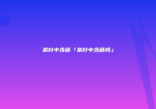 茶叶中含硒「茶叶中含硒吗」
