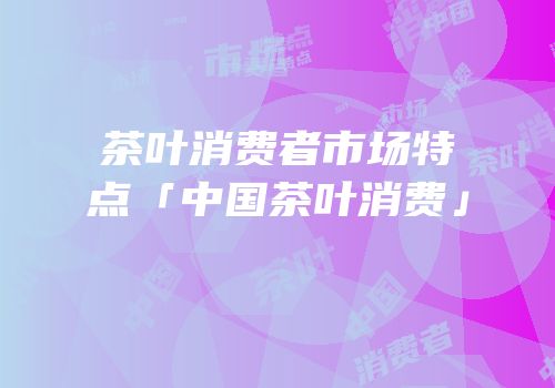 茶叶消费者市场特点「中国茶叶消费」