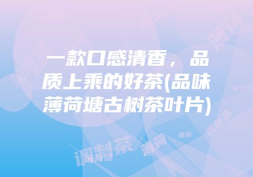 一款口感清香，品质上乘的好茶(品味薄荷塘古树茶叶片)