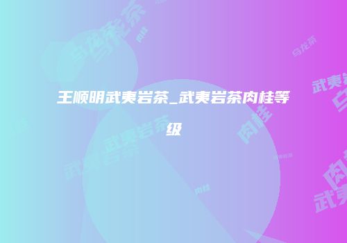王顺明武夷岩茶_武夷岩茶肉桂等级