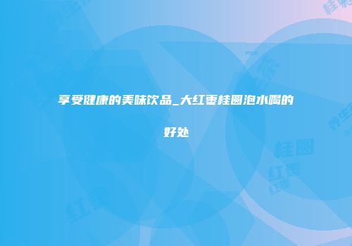 享受健康的美味饮品_大红枣桂圆泡水喝的好处