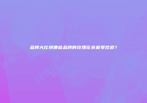 品牌大比拼哪些品牌的玫瑰花茶最受欢迎？