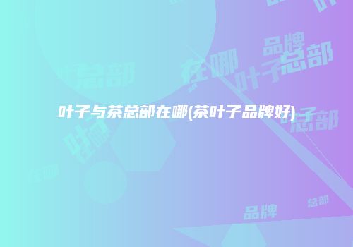 叶子与茶总部在哪(茶叶子品牌好)