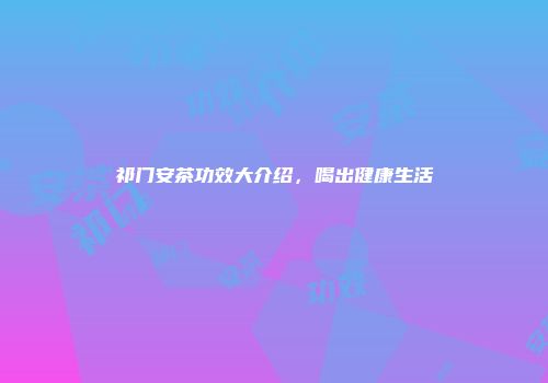 祁门安茶功效大介绍，喝出健康生活