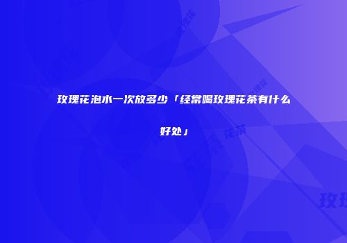 玫瑰花泡水一次放多少「经常喝玫瑰花茶有什么好处」