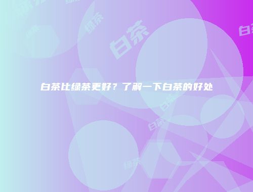 白茶比绿茶更好？了解一下白茶的好处