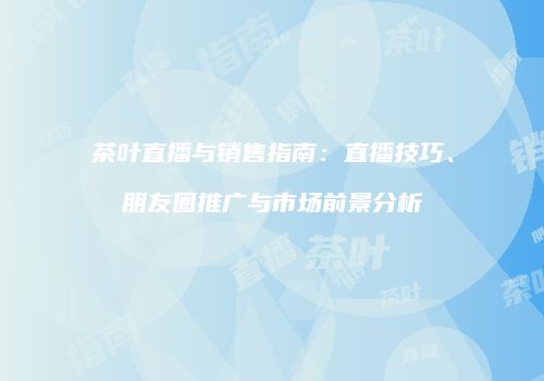 茶叶直播与销售指南：直播技巧、朋友圈推广与市场前景分析