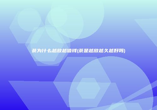 茶为什么越放越值钱(茶是越放越久越好吗)