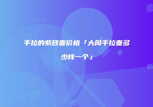 手拉的紫砂壶价格「大周手拉壶多少钱一个」