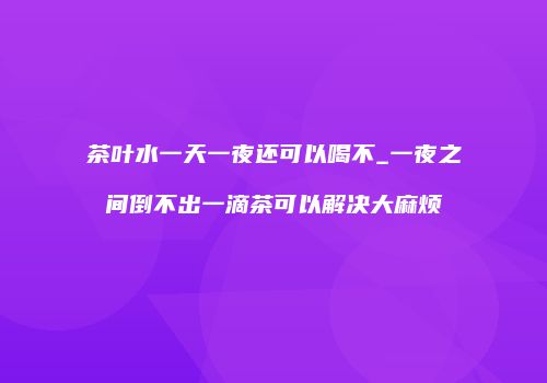 茶叶水一天一夜还可以喝不_一夜之间倒不出一滴茶可以解决大麻烦