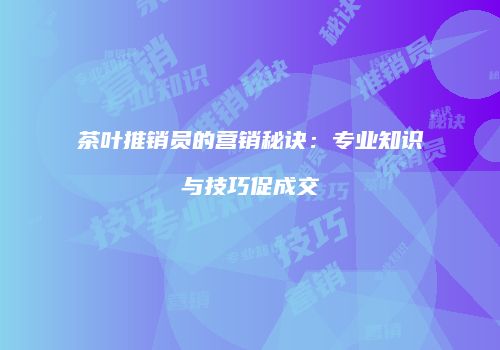茶叶推销员的营销秘诀：专业知识与技巧促成交