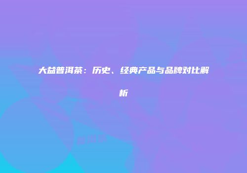 大益普洱茶：历史、经典产品与品牌对比解析