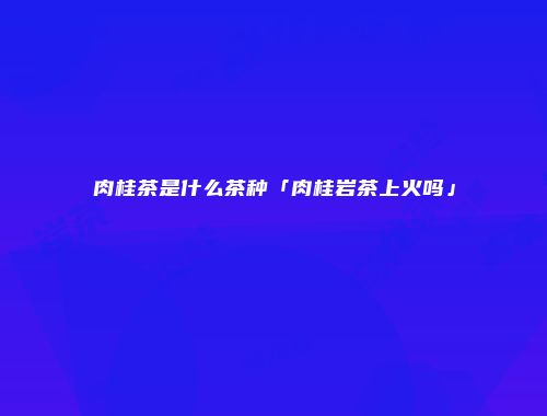 肉桂茶是什么茶种「肉桂岩茶上火吗」