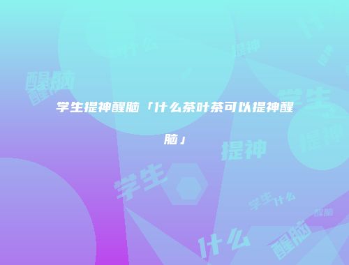 学生提神醒脑「什么茶叶茶可以提神醒脑」