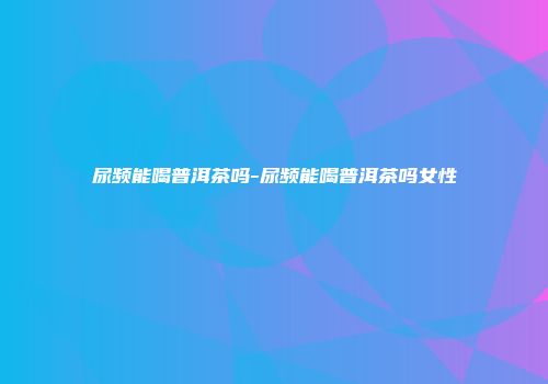 尿频能喝普洱茶吗-尿频能喝普洱茶吗女性