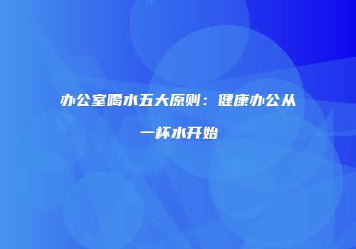 办公室喝水五大原则：健康办公从一杯水开始