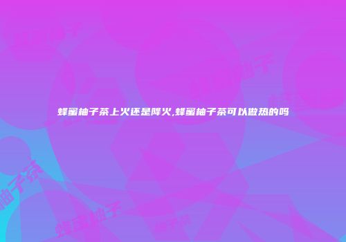 蜂蜜柚子茶上火还是降火,蜂蜜柚子茶可以做热的吗