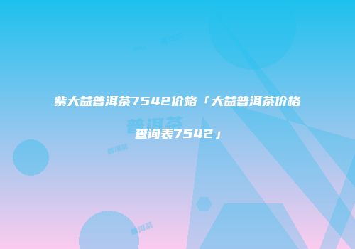 紫大益普洱茶7542价格「大益普洱茶价格查询表7542」