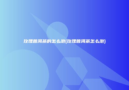 玫瑰普洱茶的怎么泡(玫瑰普洱茶怎么泡)