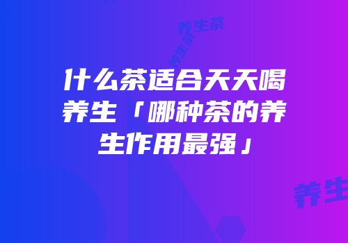 什么茶适合天天喝养生「哪种茶的养生作用最强」