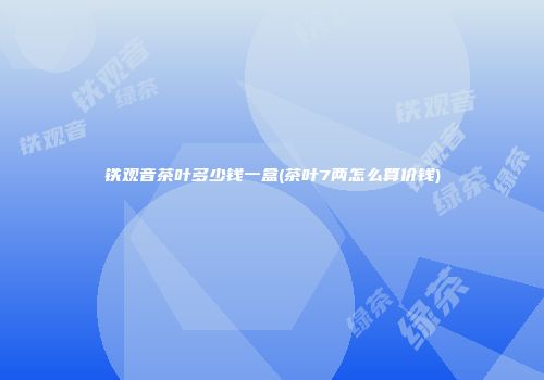 铁观音茶叶多少钱一盒(茶叶7两怎么算价钱)