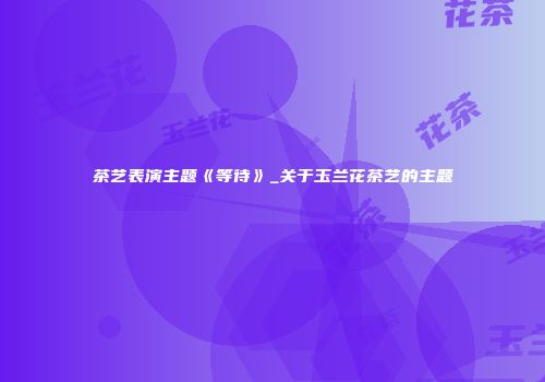 茶艺表演主题《等待》_关于玉兰花茶艺的主题