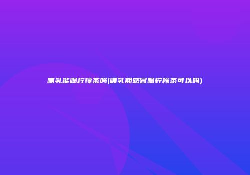 哺乳能喝柠檬茶吗(哺乳期感冒喝柠檬茶可以吗)