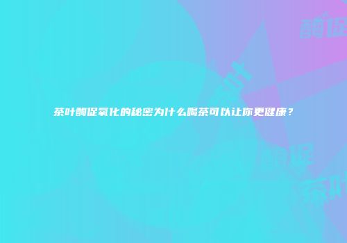 茶叶酶促氧化的秘密为什么喝茶可以让你更健康？