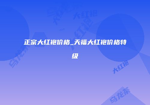 正宗大红袍价格_天福大红袍价格特级