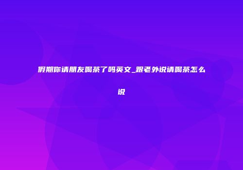 假期你请朋友喝茶了吗英文_跟老外说请喝茶怎么说