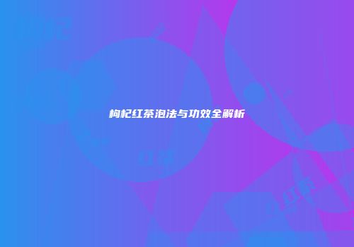 枸杞红茶泡法与功效全解析