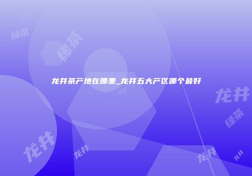 龙井茶产地在哪里_龙井五大产区哪个最好