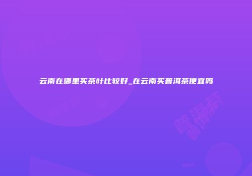 云南在哪里买茶叶比较好_在云南买普洱茶便宜吗